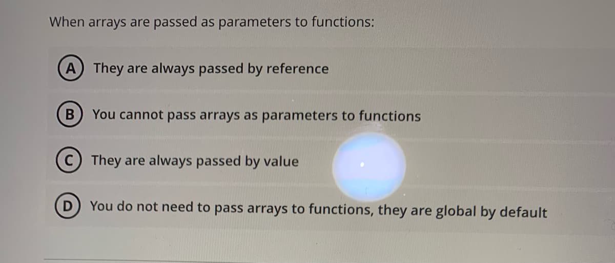 When arrays are passed as parameters to functions:
A They are always passed by reference
You cannot pass arrays as parameters to functions
They are always passed by value
You do not need to pass arrays to functions, they are global by default
