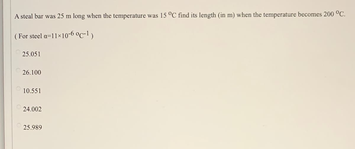A steal bar was 25 m long when the temperature was 15 °C find its length (in m) when the temperature becomes 200 °C.
( For steel a=11×10-6 °c-1)
25.051
26.100
10.551
24.002
25.989
