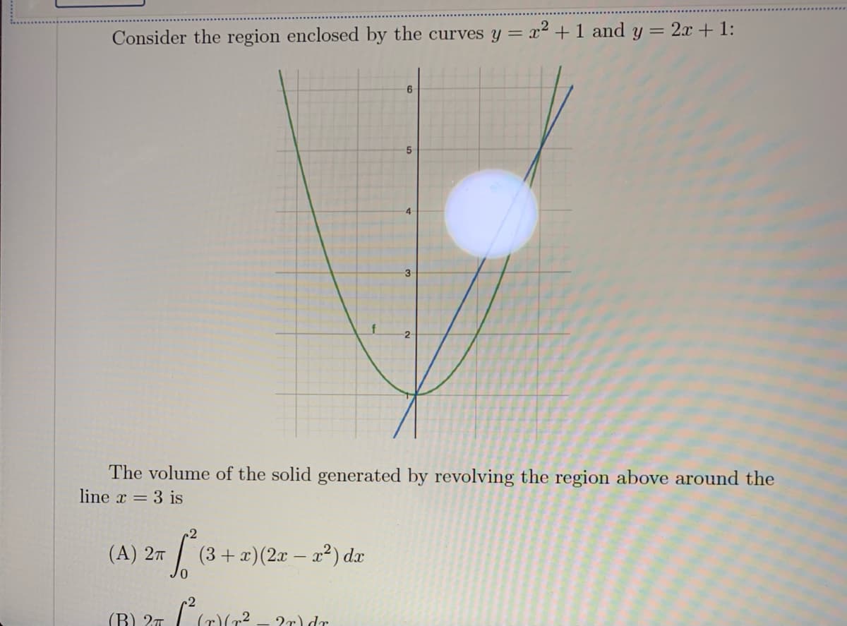 Consider the region enclosed by the curves y = x² + 1 and y = 2x + 1:
3
The volume of the solid generated by revolving the region above around the
line x = 3 is
(A) 2т
(3+ x)(2x – a²) dx
0,
(B) 2T
2r) dr

