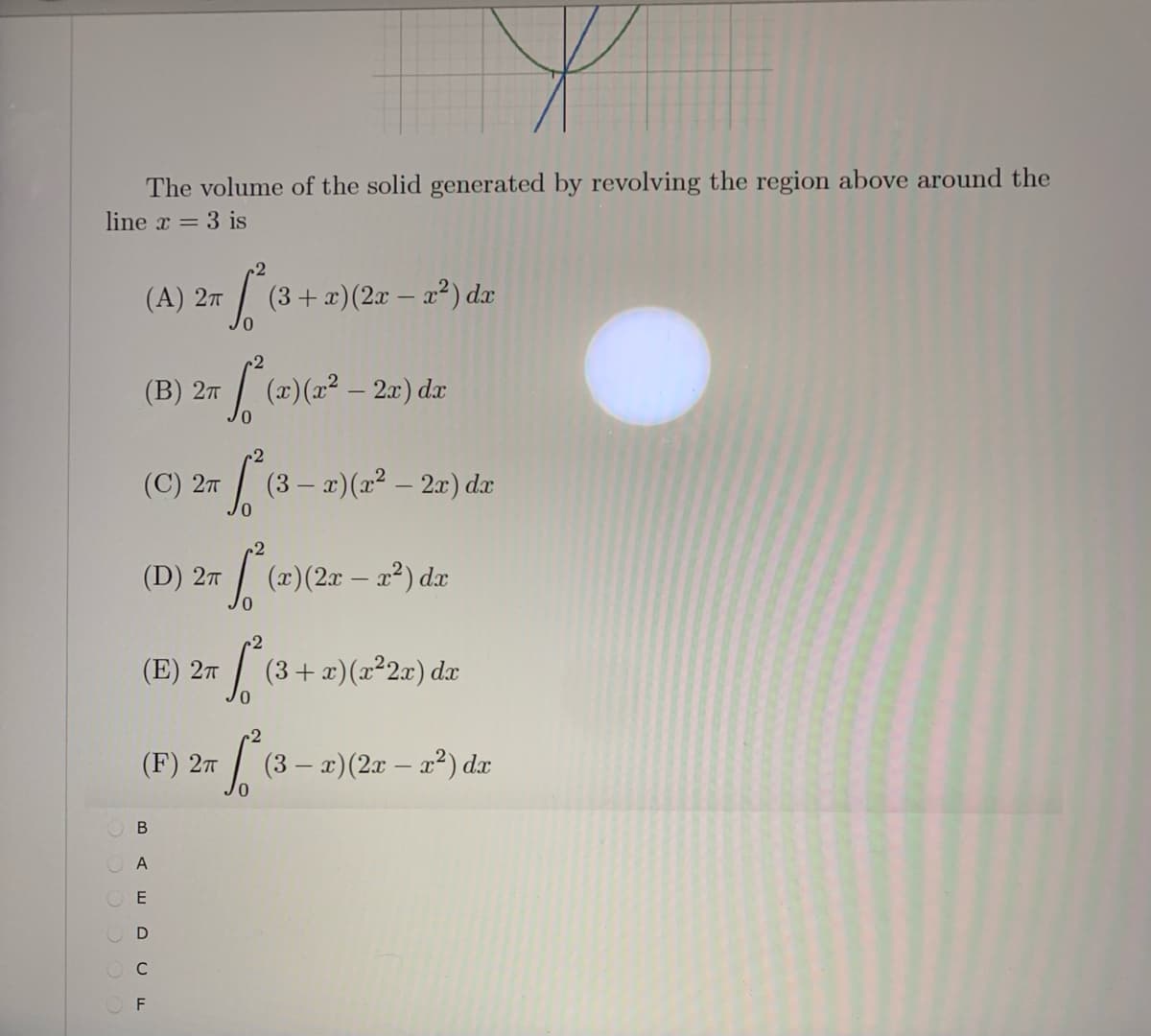 The volume of the solid generated by revolving the region above around the
line x = 3 is
(A) 27
(3+ x)(2x – x²) dx
(В) 2т
(x)(x² – 2x) dx
(3- #)(2 – 2r)e
(C) 27
dx
(D) 27
(x)(2x – x²) dx
(E) 27
(3+ x)(x²2x) dx
(F) 2T
(3 – x)(2x – x?) dx
O A
E
C
F
