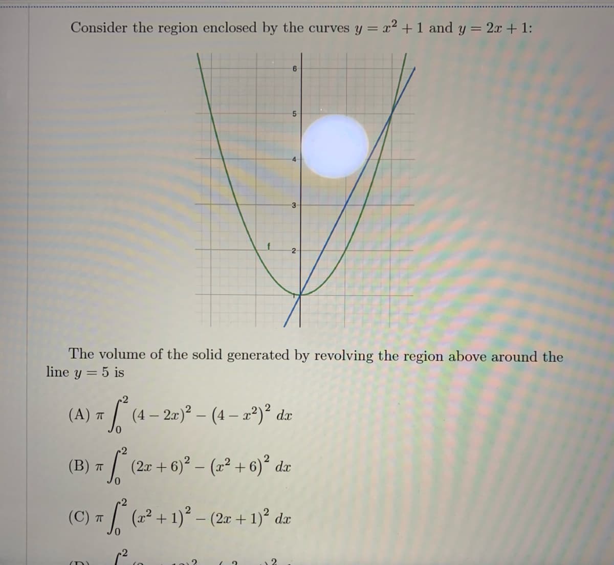 Consider the region enclosed by the curves y = x² + 1 and y = 2.x + 1:
5.
2
The volume of the solid generated by revolving the region above around the
line y = 5 is
(A) = / (4- 2)° - (4 - a*)° dz
(B) т
(2r + 6)? – (x² + 6)² dx
(C) T (22 + 1)° – (2x + 1)² dx
(D)
