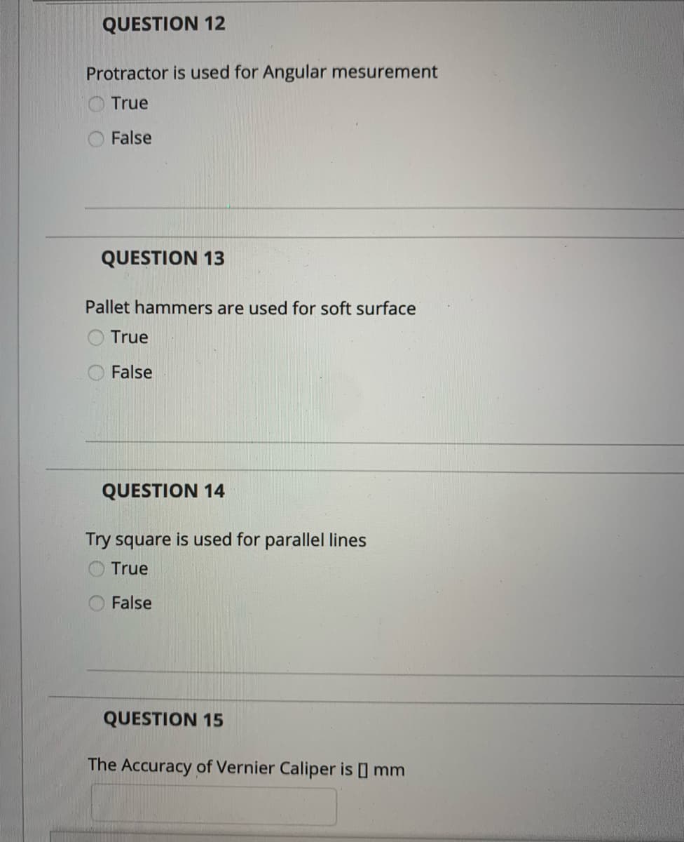 QUESTION 12
Protractor is used for Angular mesurement
True
False
QUESTION 13
Pallet hammers are used for soft surface
True
False
QUESTION 14
Try square is used for parallel lines
True
False
QUESTION 15
The Accuracy of Vernier Caliper is ] mm
