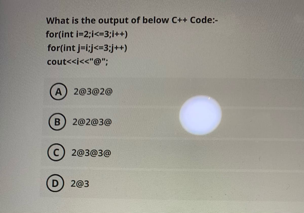 What is the output of below C++ Code:-
for(int i=2;i<=3;i++)
for(int j=i;j<=3;j++)
cout<<i<<"@";
A) 2@3@2@
B) 2@2@3@
C) 2@3@3@
D) 2@3
