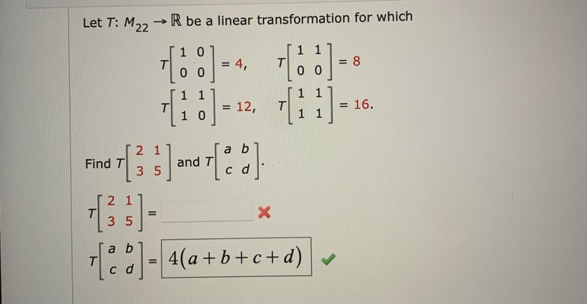 Let T: M22
->>>>
R be a linear transformation for which
1 0
1 1
= 4,
= 8
00
00
1
1
= 12,
[11]
= 16.
1 0
2 1
a b
Find [3] and [2]
T
T
35
c d
2 1
+ [ ³ 3 ) =
3 5
ab
√ [b]= 4(a+b+c+d)
T
cd
T