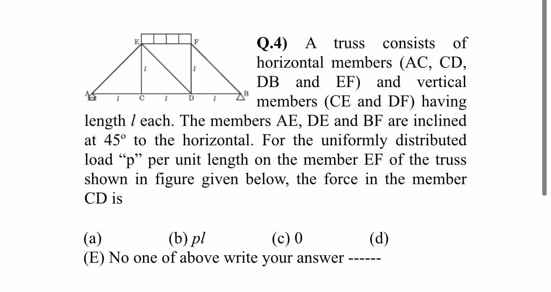 Q.4) A
truss
consists of
horizontal members (AC, CD,
DB and EF) and vertical
members (CE and DF) having
length I each. The members AE, DE and BF are inclined
at 45° to the horizontal. For the uniformly distributed
load "p" per unit length on the member EF of the truss
shown in figure given below, the force in the member
1.
D
CD is
(b) pl
(E) No one of above write your answer
(а)
(c) 0
(d)
---- --
