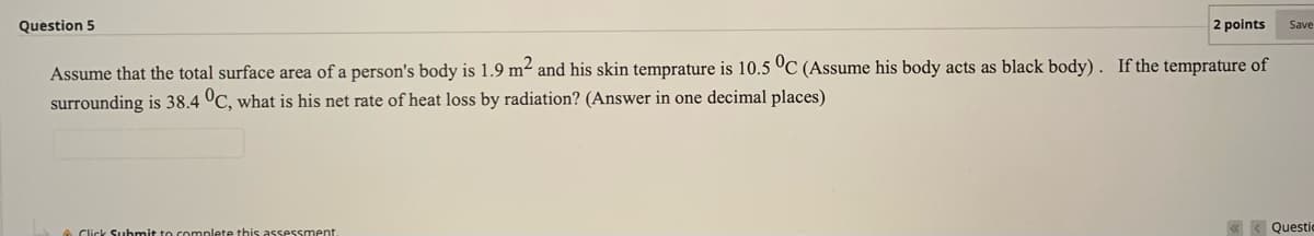 Question 5
2 points
Save
Assume that the total surface area of a person's body is 1.9 m and his skin temprature is 10.5 °C (Assume his body acts as black body) . If the temprature of
surrounding is 38.4 °C, what is his net rate of heat loss by radiation? (Answer in one decimal places)
A Click Suubmit to complete this assessment.
Questic
