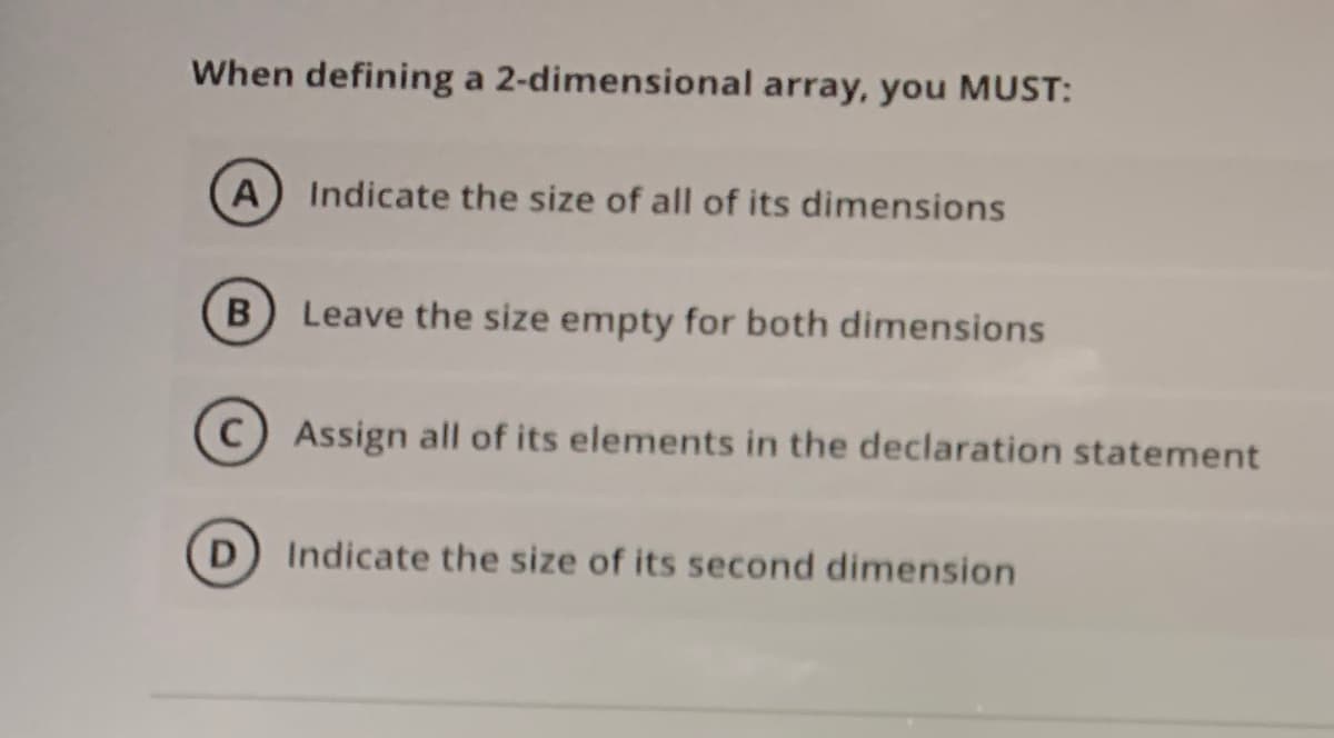 When defining a 2-dimensional array, you MUST:
A Indicate the size of all of its dimensions
Leave the size empty for both dimensions
C) Assign all of its elements in the declaration statement
D
Indicate the size of its second dimension
