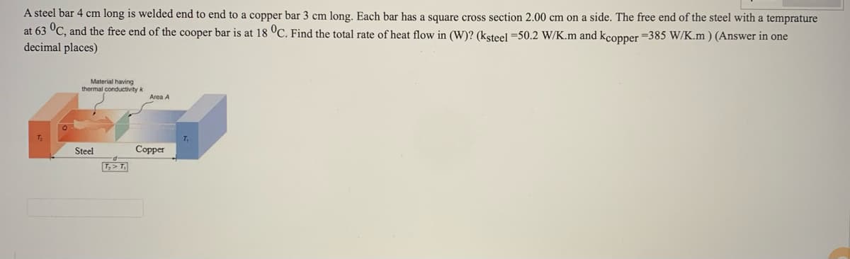 A steel bar 4 cm long is welded end to end to a copper bar 3 cm long. Each bar has a square cross section 2.00 cm on a side. The free end of the steel with a temprature
at 63 °C, and the free end of the cooper bar is at 18 °C. Find the total rate of heat flow in (W)? (ksteel =50.2 W/K.m and kcopper =385 W/K.m ) (Answer in one
decimal places)
Material having
thermal conductivity k
Area A
T2
Steel
Copper
T,> T
