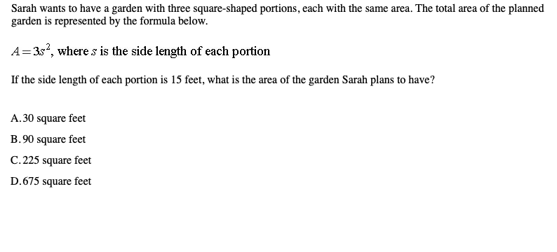 Sarah wants to have a garden with three square-shaped portions, each with the same area. The total area of the planned
garden is represented by the formula below.
A= 35, where s is the side length of each portion
If the side length of each portion is 15 feet, what is the area of the garden Sarah plans to have?
A.30 square feet
B.90 square feet
C. 225 square feet
D.675 square feet
