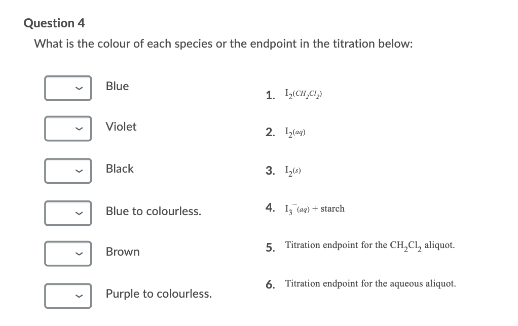 Question 4
What is the colour of each species or the endpoint in the titration below:
Blue
1. 2(CH,CI,)
Violet
2. I2(aq)
Black
3. 2)
Blue to colourless.
4. I, (ag) + starch
5. Titration endpoint for the CH,Cl, aliquot.
Brown
6. Titration endpoint for the aqueous aliquot.
Purple to colourless.
