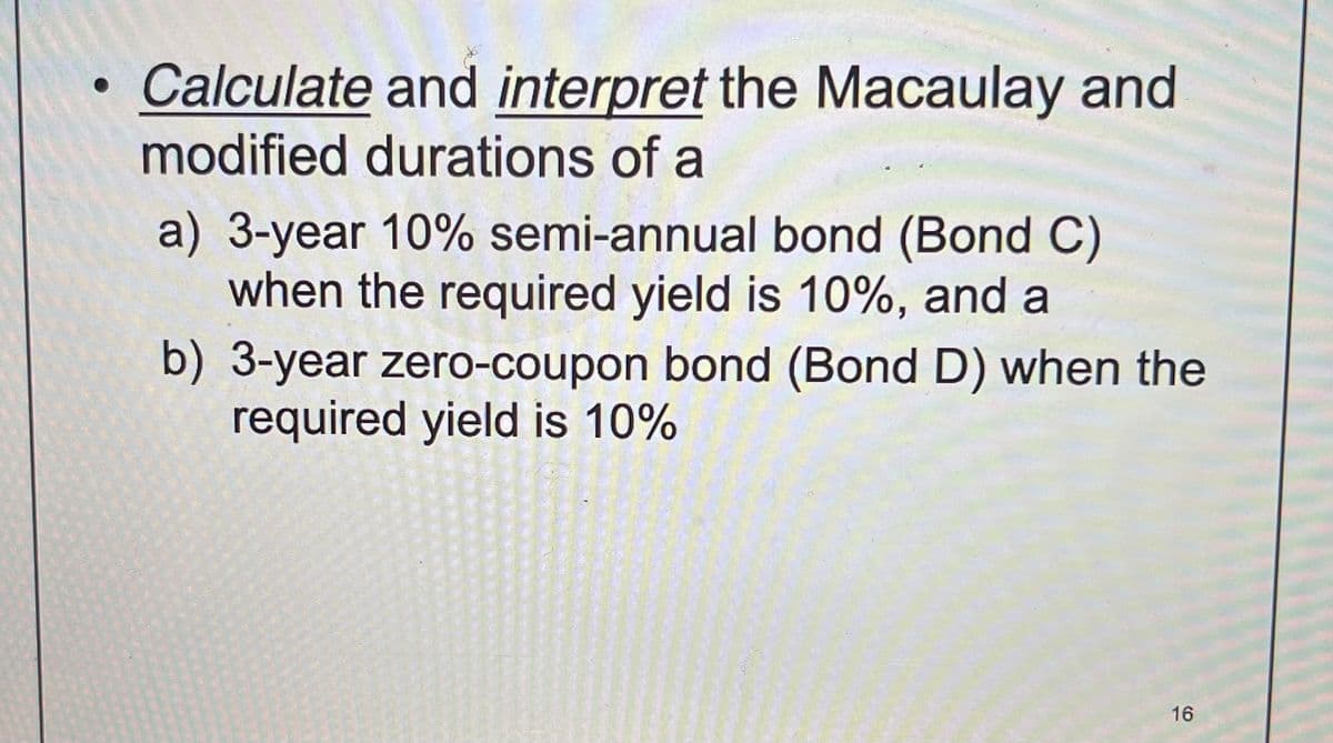 ●
Calculate and interpret the Macaulay and
modified durations of a
a) 3-year 10% semi-annual bond (Bond C)
when the required yield is 10%, and a
b) 3-year zero-coupon bond (Bond D) when the
required yield is 10%
16