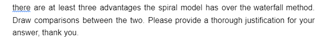 there are at least three advantages the spiral model has over the waterfall method.
Draw comparisons between the two. Please provide a thorough justification for your
answer, thank you.