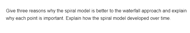 Give three reasons why the spiral model is better to the waterfall approach and explain
why each point is important. Explain how the spiral model developed over time.