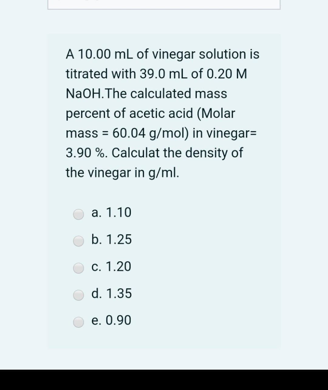 A 10.00 mL of vinegar solution is
titrated with 39.0 mL of 0.20 M
NaOH.The calculated mass
percent of acetic acid (Molar
mass = 60.04 g/mol) in vinegar=
3.90 %. Calculat the density of
the vinegar in g/ml.
а. 1.10
b. 1.25
c. 1.20
d. 1.35
е. 0.90
