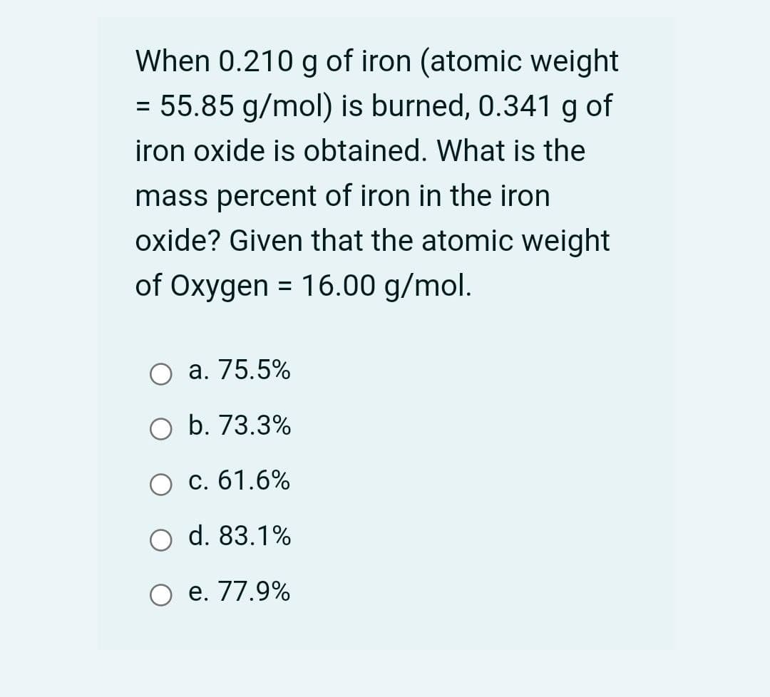 When 0.210 g of iron (atomic weight
= 55.85 g/mol) is burned, 0.341 g of
iron oxide is obtained. What is the
mass percent of iron in the iron
oxide? Given that the atomic weight
of Oxygen = 16.00 g/mol.
%3D
a. 75.5%
O b. 73.3%
c. 61.6%
d. 83.1%
e. 77.9%
