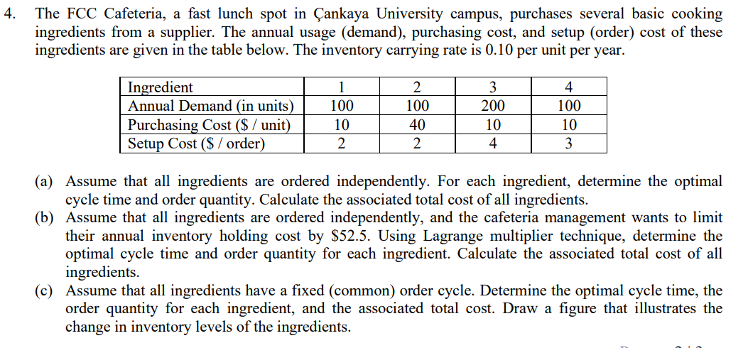 4.
The FCC Cafeteria, a fast lunch spot in Çankaya University campus, purchases several basic cooking
ingredients from a supplier. The annual usage (demand), purchasing cost, and setup (order) cost of these
ingredients are given in the table below. The inventory carrying rate is 0.10 per unit per year.
Ingredient
Annual Demand (in units)
Purchasing Cost ($ / unit)
Setup Cost ($ / order)
1
3
4
100
100
200
100
10
40
10
10
2
2
4
3
(a) Assume that all ingredients are ordered independently. For each ingredient, determine the optimal
cycle time and order quantity. Calculate the associated total cost of all ingredients.
(b) Assume that all ingredients are ordered independently, and the cafeteria management wants to limit
their annual inventory holding cost by $52.5. Using Lagrange multiplier technique, determine the
optimal cycle time and order quantity for each ingredient. Calculate the associated total cost of all
ingredients.
(c) Assume that all ingredients have a fixed (common) order cycle. Determine the optimal cycle time, the
order quantity for each ingredient, and the associated total cost. Draw a figure that illustrates the
change in inventory levels of the ingredients.
