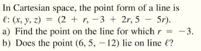 In Cartesian space, the point form of a line is
e: (x, y, z) = (2 + r, -3 + 2r, 5 – 5r).
- 3.
a) Find the point on the line for which r
b) Does the point (6, 5, – 12) lie on line €?
