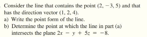 Consider the line that contains the point (2, -3, 5) and that
has the direction vector (1, 2, 4).
a) Write the point form of the line.
b) Determine the point at which the line in part (a)
intersects the plane 2x - y + 5z = -8.
