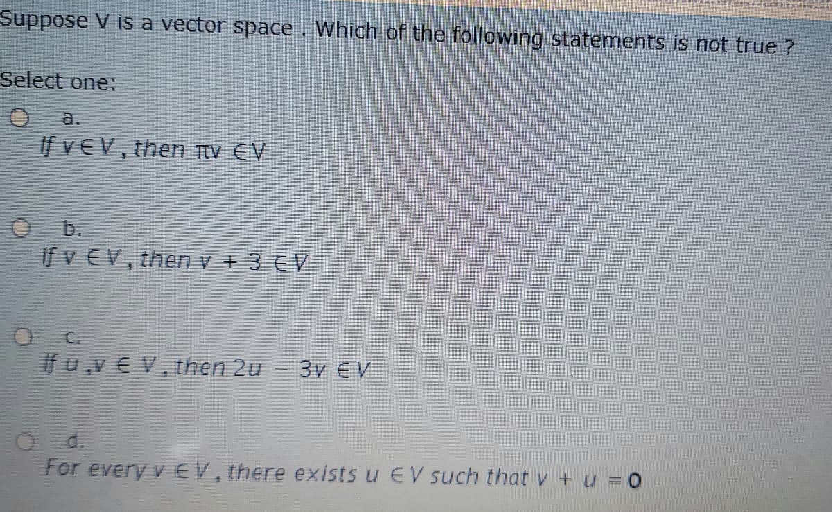 Suppose V is a vector space. Which of the following statements is not true ?
Select one:
a.
If vEV, then TTV EV
O b.
If v EV, then v + 3 €V
O C.
If u ,v E V, then 2u - 3v EV
d.
For every v EV, there exists u EV such that v + u = 0
