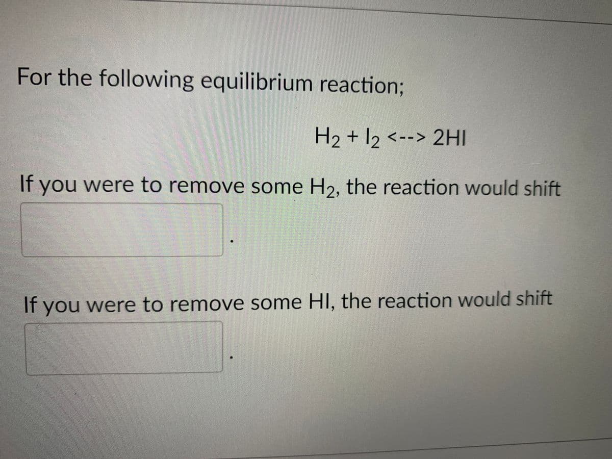 For the following equilibrium reaction;
H2 + 12 <--> 2HI
If you were to remove some H2, the reaction would shift
If you were to remove some HI, the reaction would shift
