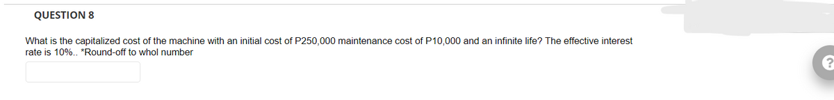 QUESTION 8
What is the capitalized cost of the machine with an initial cost of P250,000 maintenance cost of P10,000 and an infinite life? The effective interest
rate is 10%.. *Round-off to whol number
?