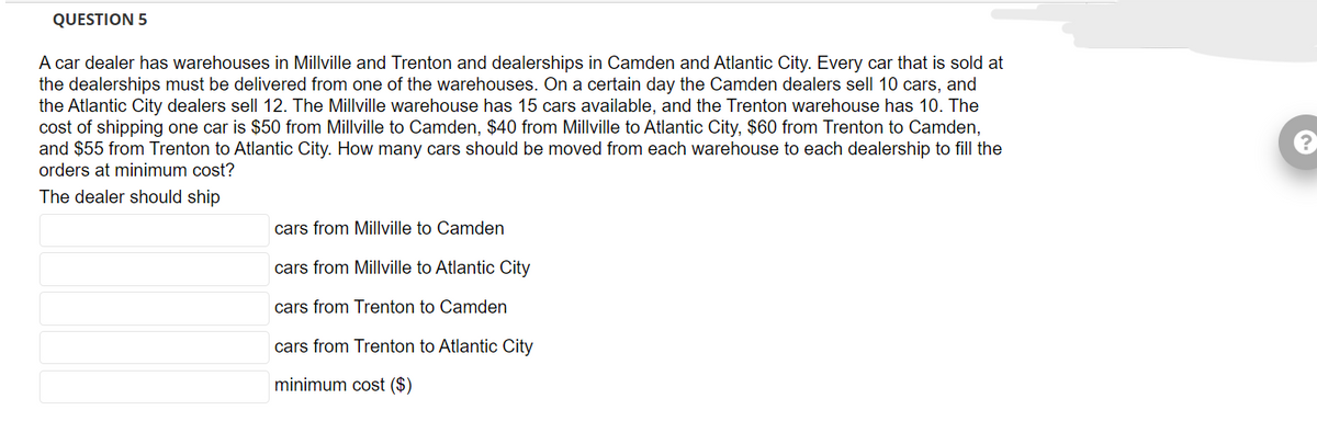 QUESTION 5
A car dealer has warehouses in Millville and Trenton and dealerships in Camden and Atlantic City. Every car that is sold at
the dealerships must be delivered from one of the warehouses. On a certain day the Camden dealers sell 10 cars, and
the Atlantic City dealers sell 12. The Millville warehouse has 15 cars available, and the Trenton warehouse has 10. The
cost of shipping one car is $50 from Millville to Camden, $40 from Millville to Atlantic City, $60 from Trenton to Camden,
and $55 from Trenton to Atlantic City. How many cars should be moved from each warehouse to each dealership to fill the
orders at minimum cost?
The dealer should ship
cars from Millville to Camden
cars from Millville to Atlantic City
cars from Trenton to Camden
cars from Trenton to Atlantic City
minimum cost ($)