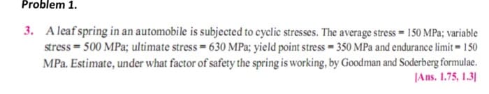 Problem 1.
3. A leaf spring in an automobile is subjected to cyclic stresses. The average stress = 150 MPa; variable
stress = 500 MPa; ultimate stress = 630 MPa; yield point stress = 350 MPa and endurance limit = 150
MPa. Estimate, under what factor of safety the spring is working, by Goodman and Soderberg formulae.
|Ans. 1.75, 1.3|
