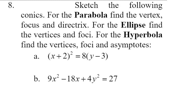 following
conics. For the Parabola find the vertex,
8.
Sketch the
focus and directrix. For the Ellipse find
the vertices and foci. For the Hyperbola
find the vertices, foci and asymptotes:
a. (x+2) = 8(y- 3)
b. 9x? –18x+4y² = 27
%3D
-
