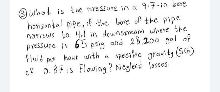3 whot is the pressure in a 9.7-in bore
horizontal pipe, :f the bore of the pipe
norrows to 4.1 in downstreom where the
pressure is 65 psig and 28,200 gal of
fluid
per
hour with a
speciic gravity (SG)
of 0.87 is flowing? Neglect losses.
