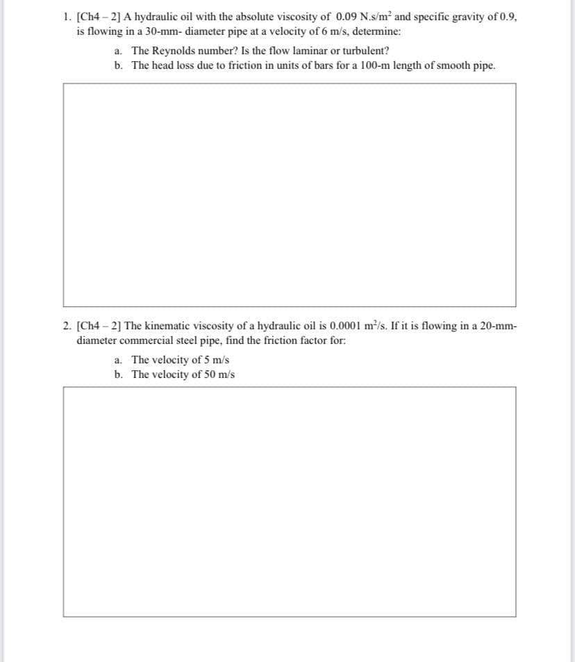 1. [Ch4 – 2] A hydraulic oil with the absolute viscosity of 0.09 N.s/m² and specific gravity of 0.9,
is flowing in a 30-mm- diameter pipe at a velocity of 6 m/'s, detemine:
a. The Reynolds number? Is the flow laminar or turbulent?
b. The head loss due to friction in units of bars for a 100-m length of smooth pipe.
2. [Ch4 - 2] The kinematic viscosity of a hydraulic oil is 0.0001 m/s. If it is flowing in a 20-mm-
diameter commercial steel pipe, find the friction factor for:
a. The velocity of 5 m/s
b. The velocity of 50 m/s
