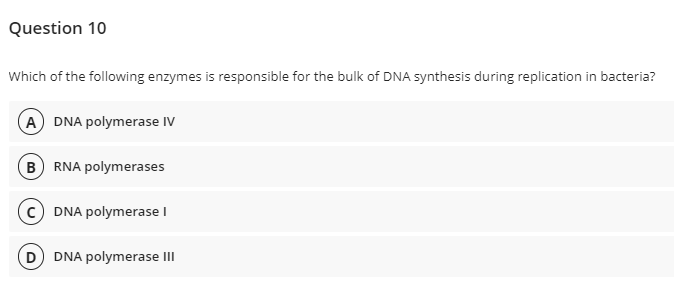 Question 10
Which of the following enzymes is responsible for the bulk of DNA synthesis during replication in bacteria?
A DNA polymerase IV
B RNA polymerases
c) DNA polymerase I
D DNA polymerase II
