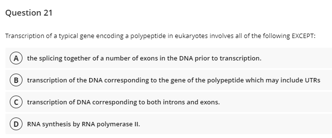 Question 21
Transcription of a typical gene encoding a polypeptide in eukaryotes involves all of the following EXCEPT:
A the splicing together of a number of exons in the DNA prior to transcription.
B transcription of the DNA corresponding to the gene of the polypeptide which may include UTRS
c transcription of DNA corresponding to both introns and exons.
D RNA synthesis by RNA polymerase II.
