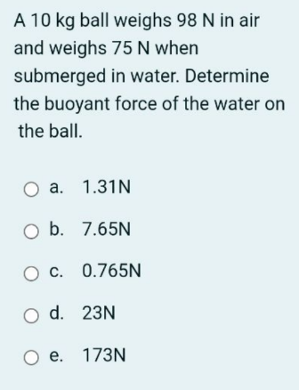 A 10 kg ball weighs 98 N in air
and weighs 75 N when
submerged in water. Determine
the buoyant force of the water on
the ball.
а. 1.31N
O b. 7.65N
O C. 0.765N
O d. 23N
e. 173N
