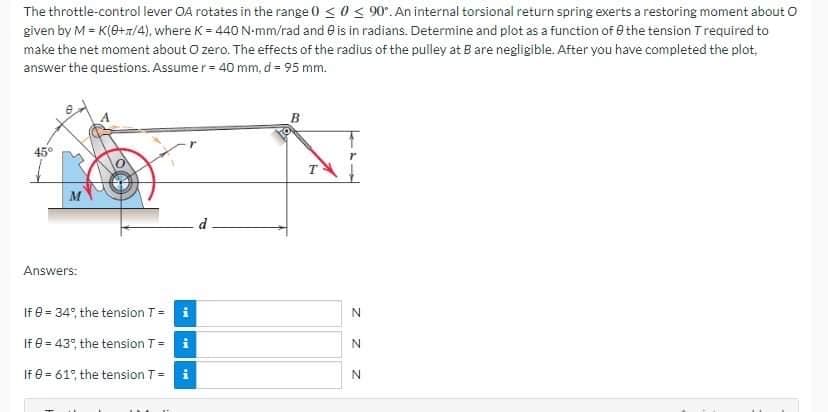 The throttle-control lever OA rotates in the range 0 ≤ 0≤ 90°. An internal torsional return spring exerts a restoring moment about O
given by M = K(0+1/4), where K= 440 N-mm/rad and is in radians. Determine and plot as a function of the tension T required to
make the net moment about O zero. The effects of the radius of the pulley at B are negligible. After you have completed the plot.
answer the questions. Assumer = 40 mm, d = 95 mm.
45°
d
M
Answers:
If 0 = 34%, the tension T = i
If 0 = 43%, the tension T =
i
If 0= 61°, the tension T=
MI
z z z
N
N
N