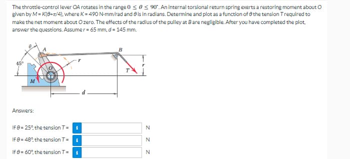 The throttle-control lever OA rotates in the range 0 ≤ 0 ≤ 90°. An internal torsional return spring exerts a restoring moment about O
given by M = K(0+1/4), where K = 490 N-mm/rad and is in radians. Determine and plot as a function of the tension Trequired to
make the net moment about Ozero. The effects of the radius of the pulley at Bare negligible. After you have completed the plot.
answer the questions. Assumer = 65 mm, d = 145 mm.
B
45°
Answers:
If 8 = 25% the tension T =
i
If
8 = 48°, the tension T=
i
If 8 = 60%, the tension T=
i
ZZZ
N
N