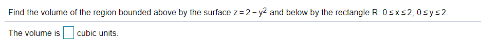 Find the volume of the region bounded above by the surface z =2- y2 and below by the rectangle R: 0sxs2, 0sys2.
The volume is
cubic units.
