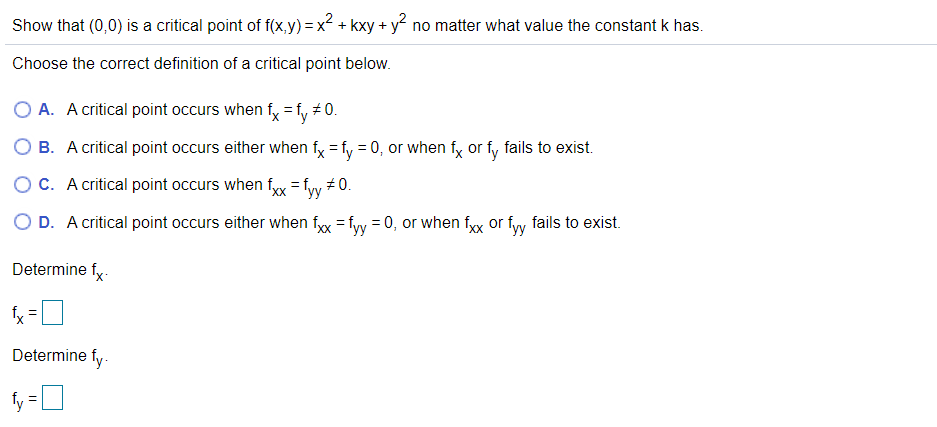 Show that (0,0) is a critical point of f(x,y) = x² + kxy + y no matter what value the constant k has.
Choose the correct definition of a critical point below.
O A. A critical point occurs when fx =fy # 0.
O B. A critical point occurs either when fy = fy = 0, or when fy or fy fails to exist.
OC. A critical point occurs when fyx = fyy # 0.
O D. A critical point occurs either when fx = fyy = 0, or when fxx or fy fails to exist.
Determine fy-
fx
Determine fy-
fy =0
