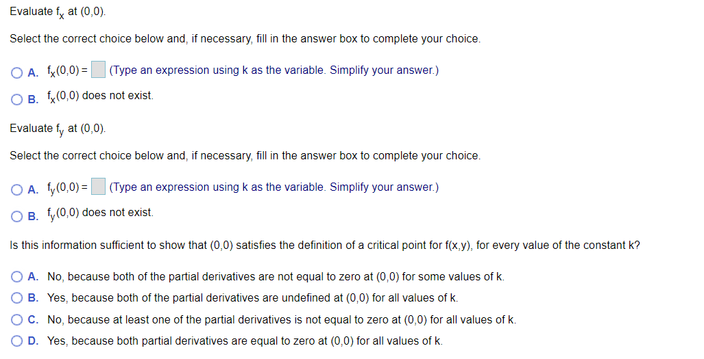 Evaluate fy at (0,0).
Select the correct choice below and, if necessary, fill in the answer box to complete your choice.
O A. x(0,0) =
(Type an expression using k as the variable. Simplify your answer.)
O B. x(0,0) does not exist.
Evaluate fy at (0,0).
Select the correct choice below and, if necessary, fill in the answer box to complete your choice.
O A. fy(0,0) =
(Type an expression using k as the variable. Simplify your answer.)
O B. y(0,0) does not exist.
Is this information sufficient to show that (0,0) satisfies the definition of a critical point for f(x,y), for every value of the constant k?
A. No, because both of the partial derivatives are not equal to zero at (0,0) for some values of k.
B. Yes, because both of the partial derivatives are undefined at (0,0) for all values of k.
O C. No, because at least one of the partial derivatives is not equal to zero at (0,0) for all values of k.
O D. Yes, because both partial derivatives are equal to zero at (0,0) for all values of k.
O O
