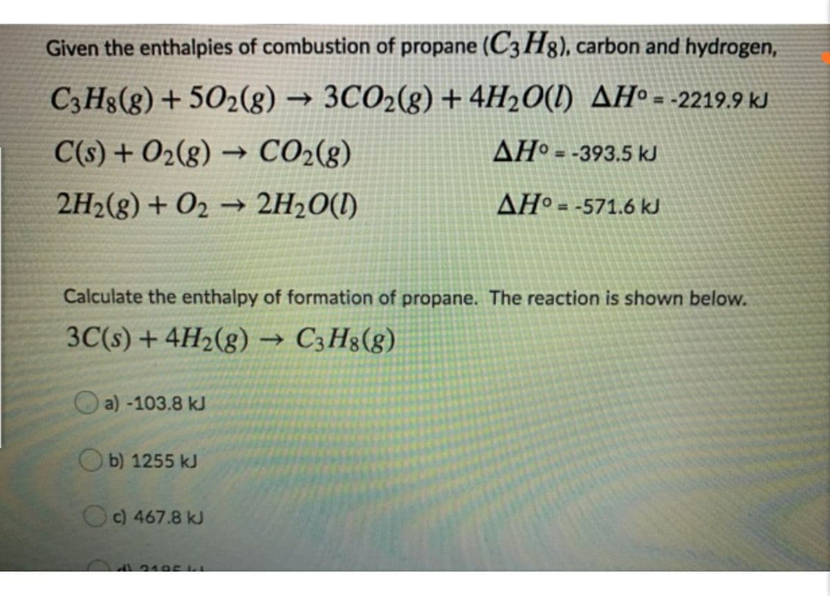 Given the enthalpies of combustion of propane (C3 H8), carbon and hydrogen,
C;H8(g) + 502(g) → 3CO2(g) + 4H2O(1) AHº= -2219.9 kJ
C(s) + O2(8) → CO2(g)
AHº = -393.5 kJ
2H2(g) + O2 → 2H20(1)
AHº = -571.6 kJ
Calculate the enthalpy of formation of propane. The reaction is shown below.
3C(s) + 4H2(g) → C3H3(g)
O a) -103.8 kJ
O b) 1255 kJ
O c) 467.8 kJ
