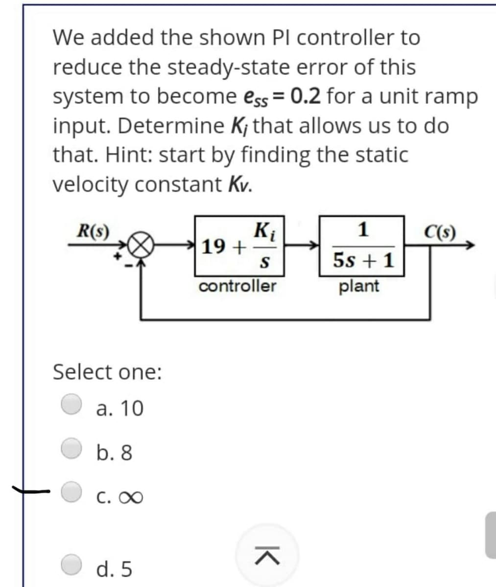 We added the shown Pl controller to
reduce the steady-state error of this
system to become ess = 0.2 for a unit ramp
input. Determine K; that allows us to do
that. Hint: start by finding the static
velocity constant Kv.
K
19 +
S
R(s)
1
C(s)
5s + 1
plant
controller
Select one:
а. 10
b. 8
C. 0
d. 5
K
