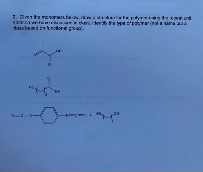 2. Given the monomers below, draw a structure for the polymer using the repeat unit
notation we have discussed in class. Identify the type of polymer (not a name but a
class based on functional group).
OH
HO.
HO
0=c=N-
-N=C=0 +
