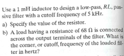 Use a 1 mH inductor to design a low-pass, RL, pas-
sive filter with a cutoff frequency of 5 kHz.
a) Specify the value of the resistor.
b) A load having a resistance of 68 N is connected
across the output terminals of the filter. What is
the corner, or cutoff, frequency of the loaded fil-
ter in hertz?
