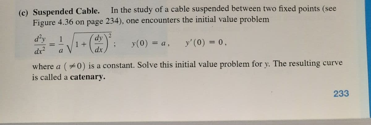 In the study of a cable suspended between two fixed points (see
(c) Suspended Cable.
Figure 4.36 on page 234), one encounters the initial value problem
d²y
dy
1+
dx
1
y(0) = a, y' (0) = 0,
%3D
dx
a
where a (0) is a constant. Solve this initial value problem for y. The resulting curve
is called a catenary.
233

