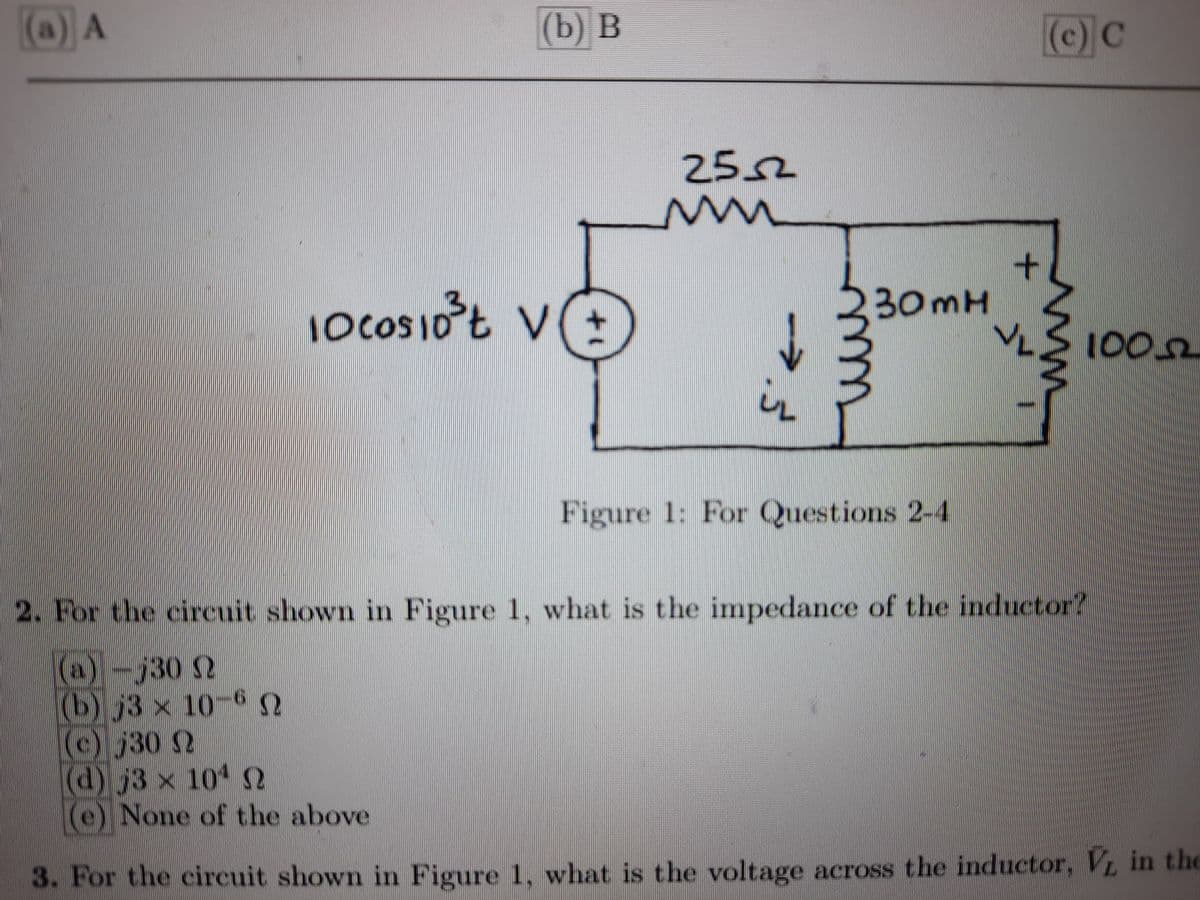 (a) A
(b) В
(c) C
2552
10COSIO
10cos10t V
30MH
L002
in
Figure 1: For Questions 2-4
2. For the circuit shown in Figure 1, what is the impedance of the inductor?
(a)-j30 S2
(b) j3 x 10-6 S
30 2
(d) j3 x 10 N
e) None of the above
3. For the circuit shown in Figure 1, what is the voltage across the inductor, V in the
m.
