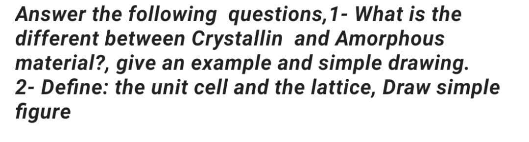 Answer the following questions, 1- What is the
different between Crystallin and Amorphous
material?, give an example and simple drawing.
2- Define: the unit cell and the lattice, Draw simple
figure
