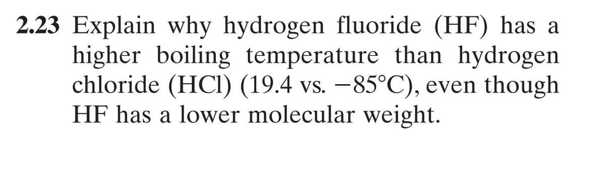 2.23 Explain why hydrogen fluoride (HF) has a
higher boiling temperature than hydrogen
chloride (HCI) (19.4 vs. –85°C), even though
HF has a lower molecular weight.
