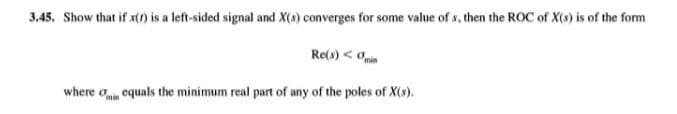 3.45. Show that if x() is a left-sided signal and X(4) converges for some value of s, then the ROC of X(s) is of the form
Re(s) < Oin
where o equals the minimum real part of any of the poles of X(s).

