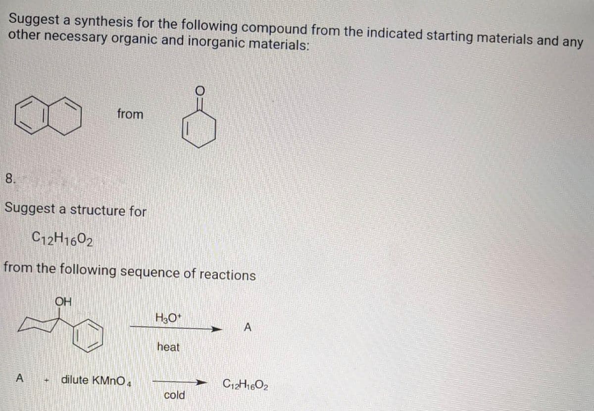 Suggest a synthesis for the following compound from the indicated starting materials and any
other necessary organic and inorganic materials:
from
8.
Suggest a structure for
C12H1602
from the following sequence of reactions
OH
H3O+
A
heat
C12H1602
A
SHI
dilute KMnO4
cold
