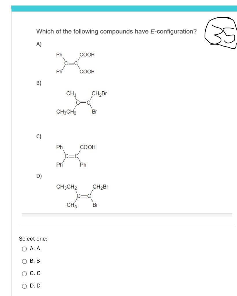 Which of the following compounds have E-configuration?
A)
Ph
COOH
Ph
COOH
B)
CH3 CH₂Br
Br
O
C)
D)
Select one:
O A. A
B. B
о с. с
OD. D
CH3CH2
Ph
Ph
CH3CH2
CH3
COOH
Ph
CH₂Br
Br
K