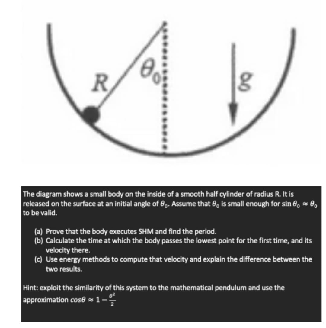 R
The diagram shows a small body on the inside of a smooth half cylinder of radius R. It is
released on the surface at an initial angle of 0. Assume that is small enough for sin 0,0₁
to be valid.
~
(a) Prove that the body executes SHM and find the period.
(b) Calculate the time at which the body passes the lowest point for the first time, and its
velocity there.
(c) Use energy methods to compute that velocity and explain the difference between the
two results.
Hint: exploit the similarity of this system to the mathematical pendulum and use the
approximation cose=1-%